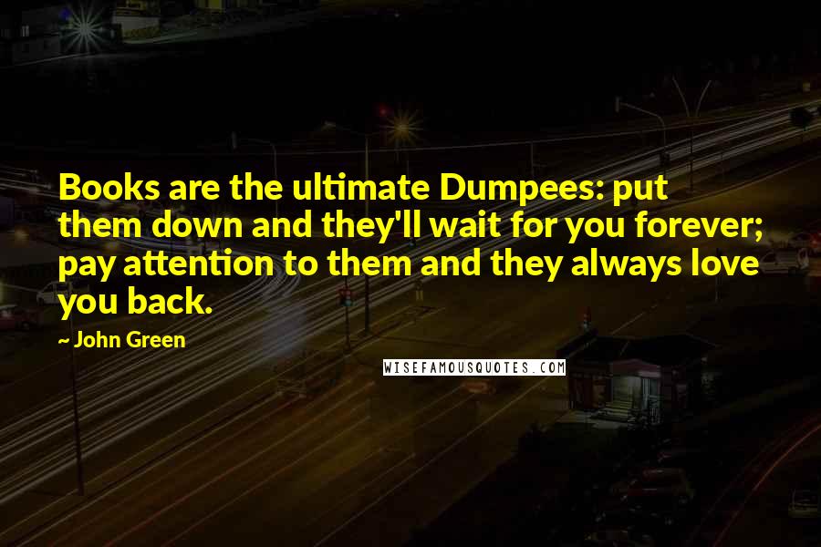 John Green Quotes: Books are the ultimate Dumpees: put them down and they'll wait for you forever; pay attention to them and they always love you back.