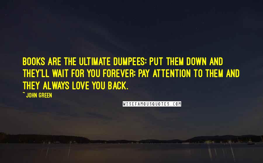 John Green Quotes: Books are the ultimate Dumpees: put them down and they'll wait for you forever; pay attention to them and they always love you back.