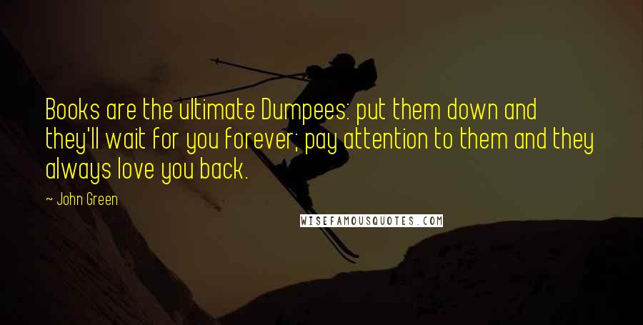 John Green Quotes: Books are the ultimate Dumpees: put them down and they'll wait for you forever; pay attention to them and they always love you back.