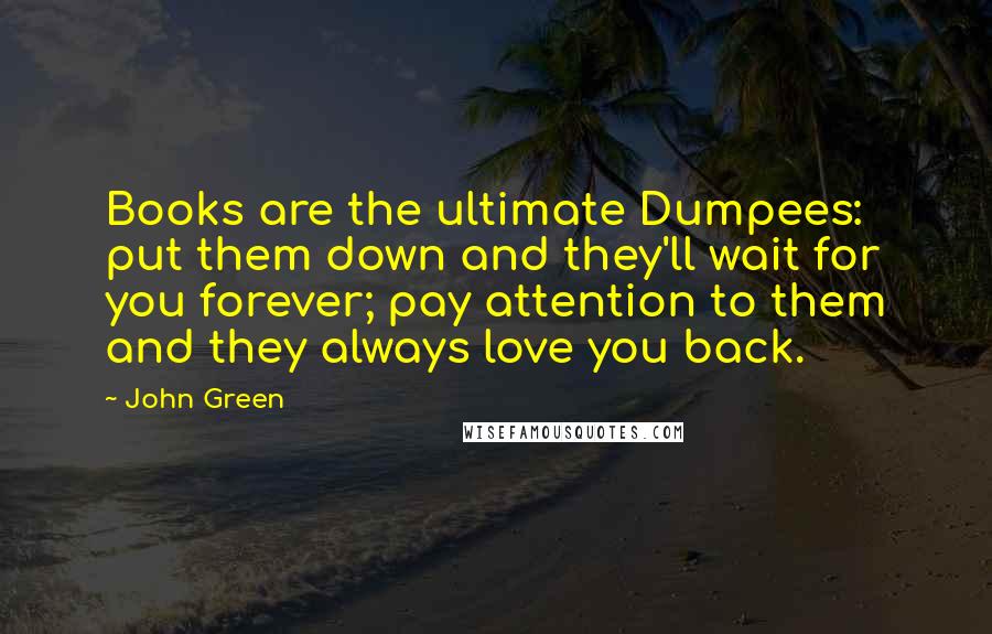 John Green Quotes: Books are the ultimate Dumpees: put them down and they'll wait for you forever; pay attention to them and they always love you back.