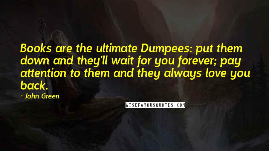 John Green Quotes: Books are the ultimate Dumpees: put them down and they'll wait for you forever; pay attention to them and they always love you back.