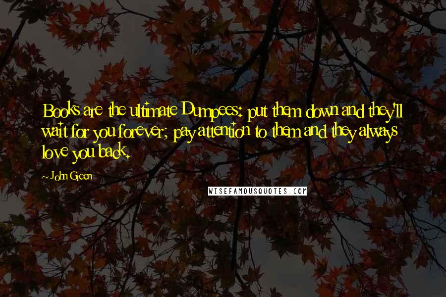 John Green Quotes: Books are the ultimate Dumpees: put them down and they'll wait for you forever; pay attention to them and they always love you back.