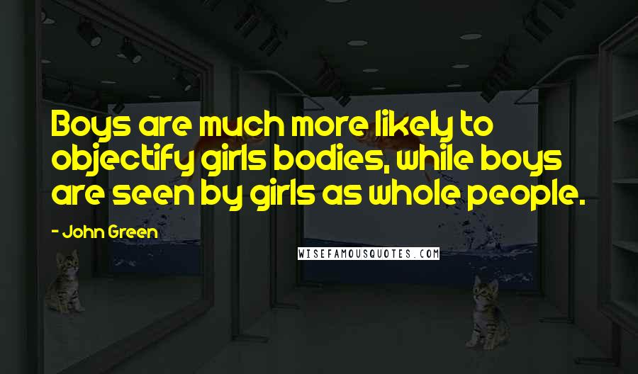John Green Quotes: Boys are much more likely to objectify girls bodies, while boys are seen by girls as whole people.