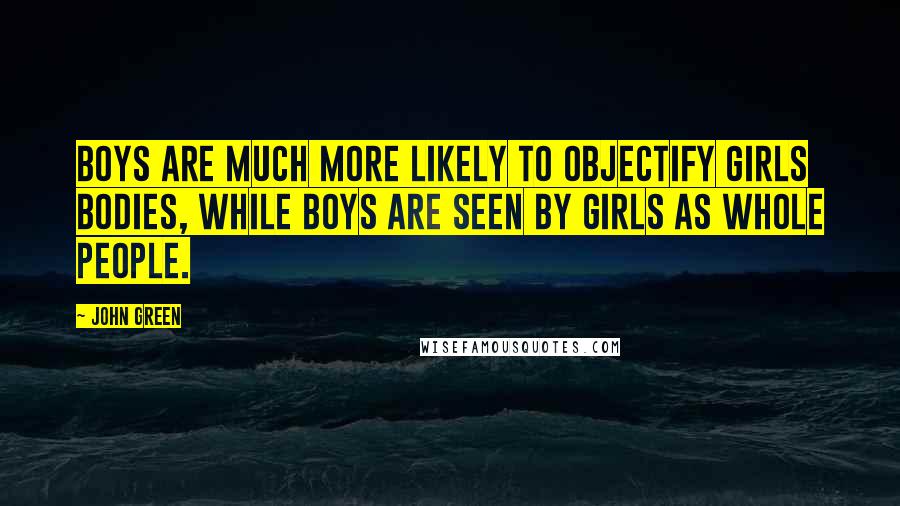 John Green Quotes: Boys are much more likely to objectify girls bodies, while boys are seen by girls as whole people.