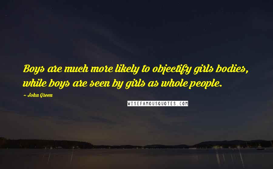 John Green Quotes: Boys are much more likely to objectify girls bodies, while boys are seen by girls as whole people.