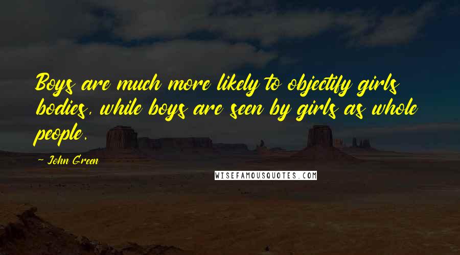 John Green Quotes: Boys are much more likely to objectify girls bodies, while boys are seen by girls as whole people.