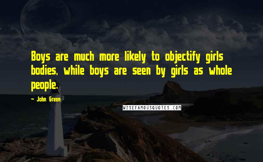 John Green Quotes: Boys are much more likely to objectify girls bodies, while boys are seen by girls as whole people.