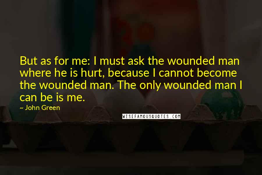 John Green Quotes: But as for me: I must ask the wounded man where he is hurt, because I cannot become the wounded man. The only wounded man I can be is me.