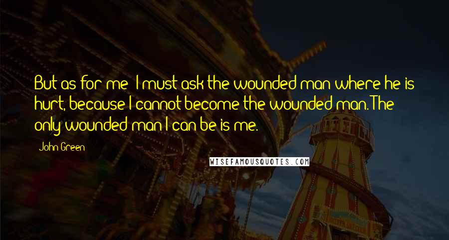 John Green Quotes: But as for me: I must ask the wounded man where he is hurt, because I cannot become the wounded man. The only wounded man I can be is me.
