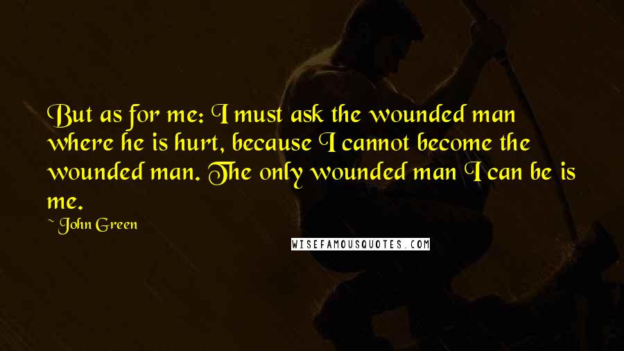 John Green Quotes: But as for me: I must ask the wounded man where he is hurt, because I cannot become the wounded man. The only wounded man I can be is me.