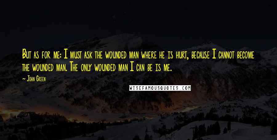 John Green Quotes: But as for me: I must ask the wounded man where he is hurt, because I cannot become the wounded man. The only wounded man I can be is me.