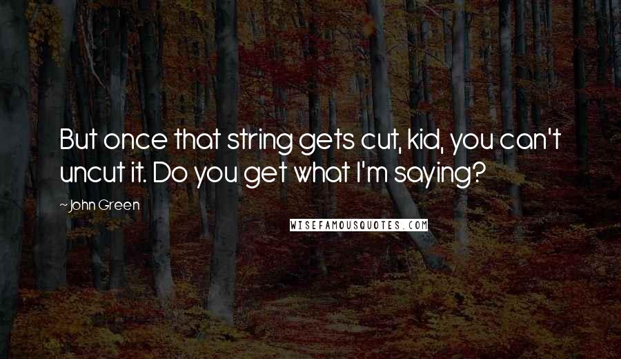 John Green Quotes: But once that string gets cut, kid, you can't uncut it. Do you get what I'm saying?