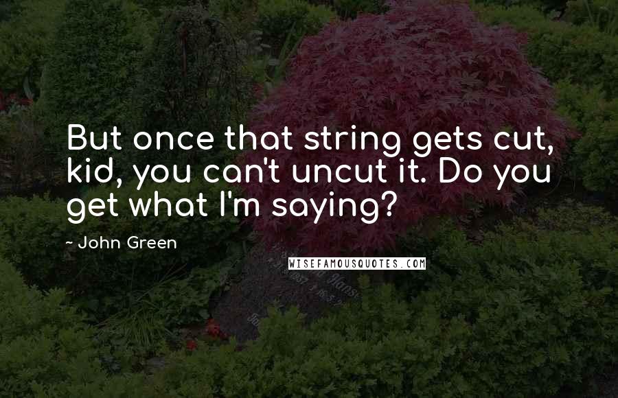 John Green Quotes: But once that string gets cut, kid, you can't uncut it. Do you get what I'm saying?