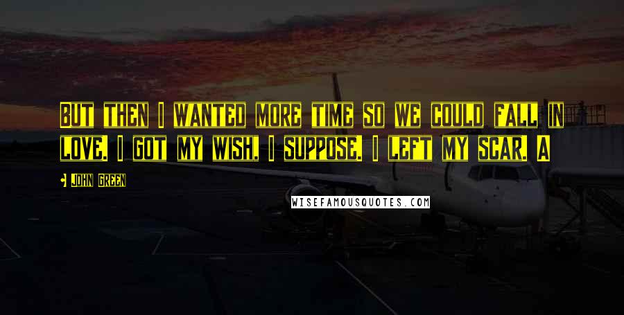 John Green Quotes: But then I wanted more time so we could fall in love. I got my wish, I suppose. I left my scar. A