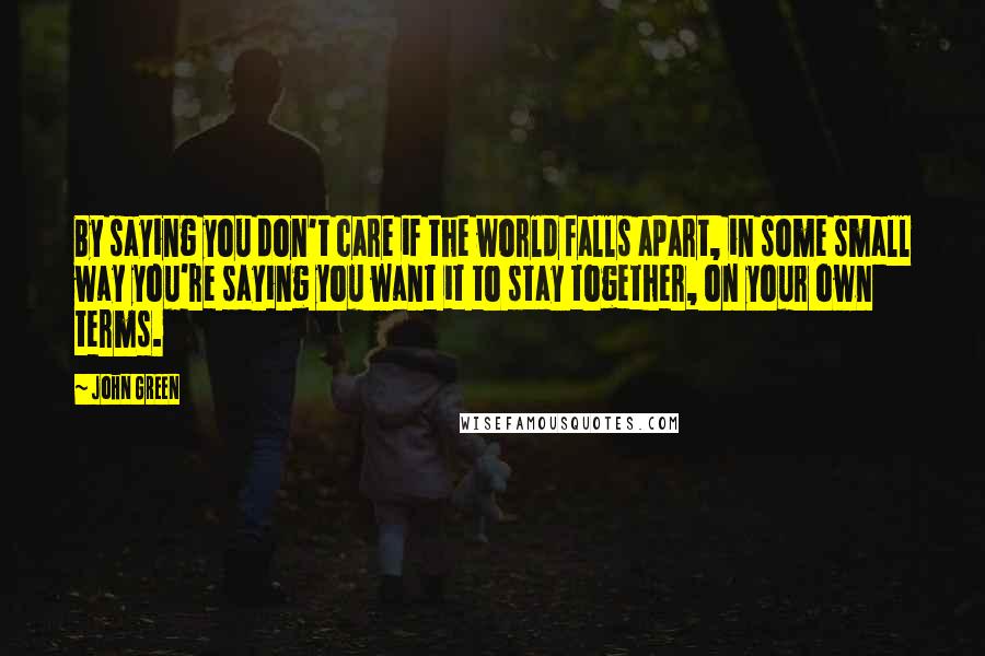 John Green Quotes: By saying you don't care if the world falls apart, in some small way you're saying you want it to stay together, on your own terms.