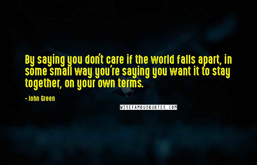 John Green Quotes: By saying you don't care if the world falls apart, in some small way you're saying you want it to stay together, on your own terms.