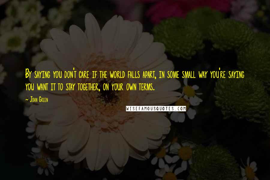John Green Quotes: By saying you don't care if the world falls apart, in some small way you're saying you want it to stay together, on your own terms.