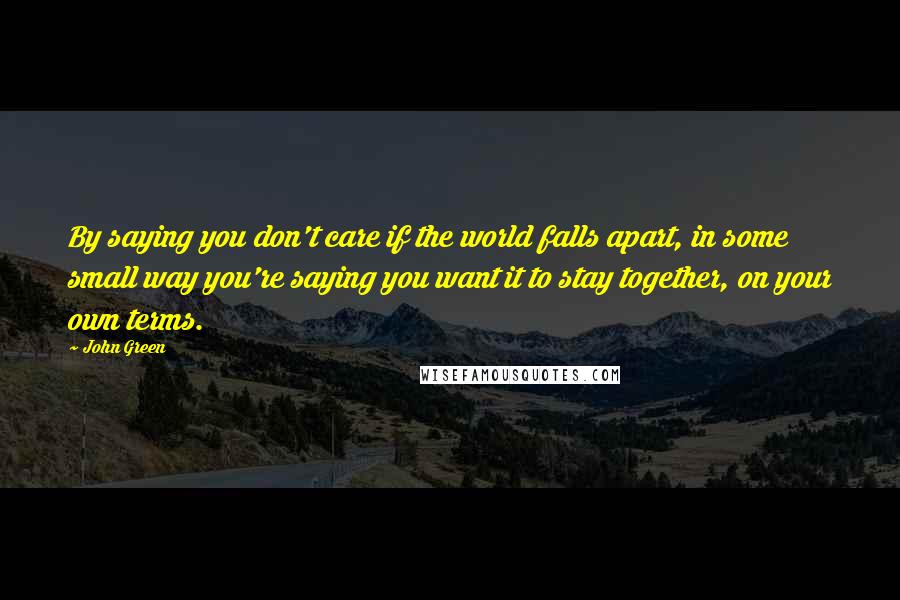 John Green Quotes: By saying you don't care if the world falls apart, in some small way you're saying you want it to stay together, on your own terms.