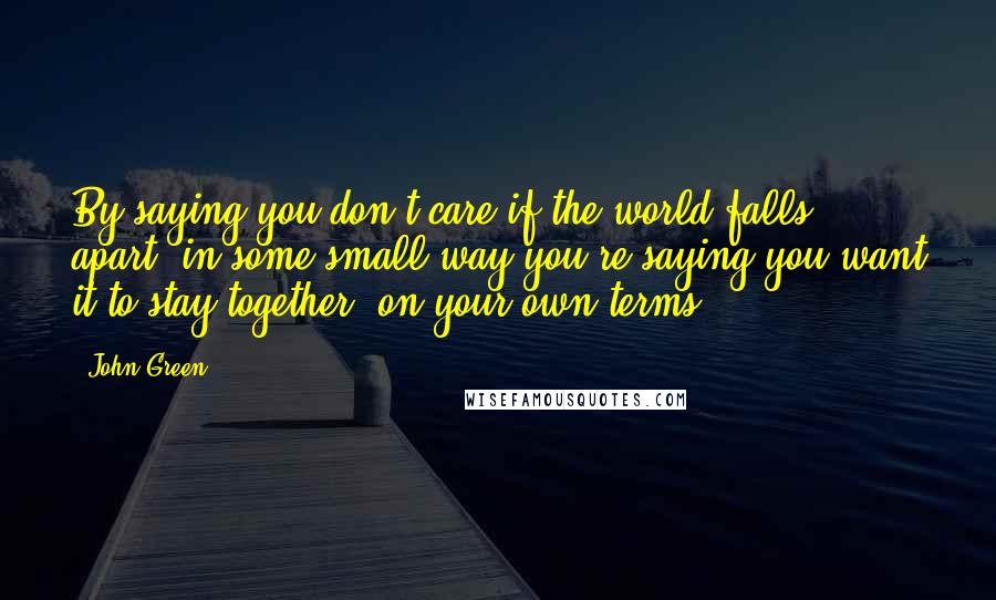 John Green Quotes: By saying you don't care if the world falls apart, in some small way you're saying you want it to stay together, on your own terms.