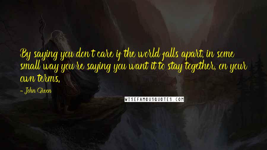 John Green Quotes: By saying you don't care if the world falls apart, in some small way you're saying you want it to stay together, on your own terms.