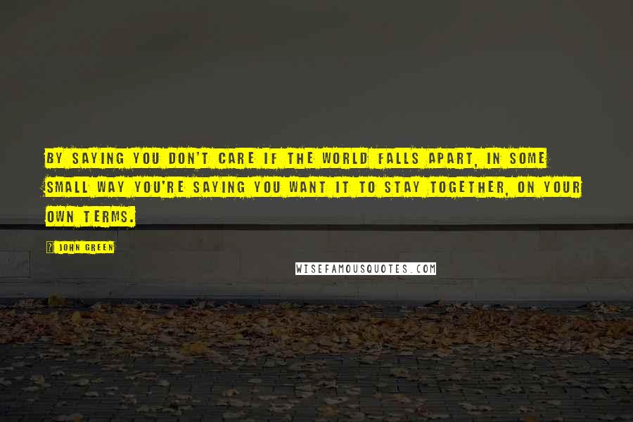 John Green Quotes: By saying you don't care if the world falls apart, in some small way you're saying you want it to stay together, on your own terms.