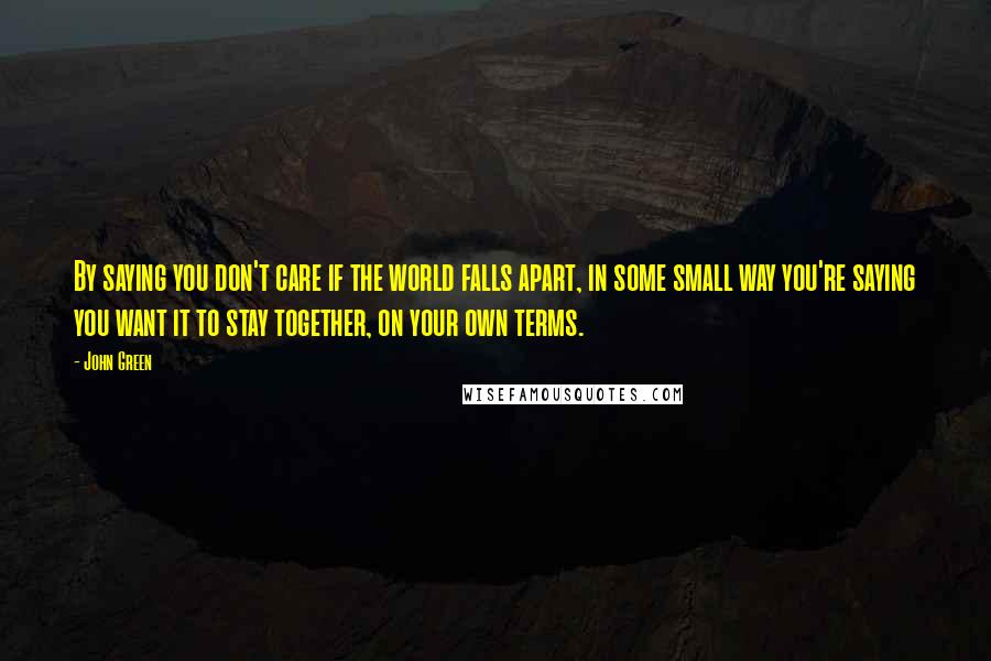 John Green Quotes: By saying you don't care if the world falls apart, in some small way you're saying you want it to stay together, on your own terms.