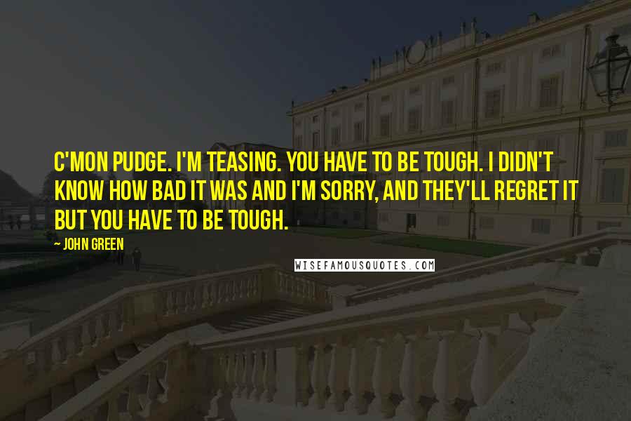 John Green Quotes: C'mon Pudge. I'm teasing. You have to be tough. I didn't know how bad it was and I'm sorry, and they'll regret it but you have to be tough.