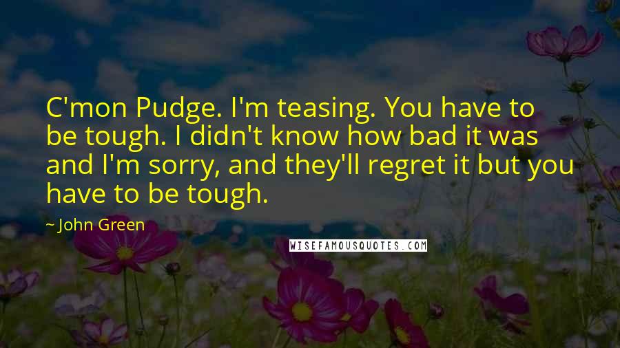 John Green Quotes: C'mon Pudge. I'm teasing. You have to be tough. I didn't know how bad it was and I'm sorry, and they'll regret it but you have to be tough.