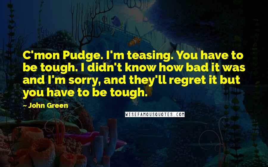 John Green Quotes: C'mon Pudge. I'm teasing. You have to be tough. I didn't know how bad it was and I'm sorry, and they'll regret it but you have to be tough.