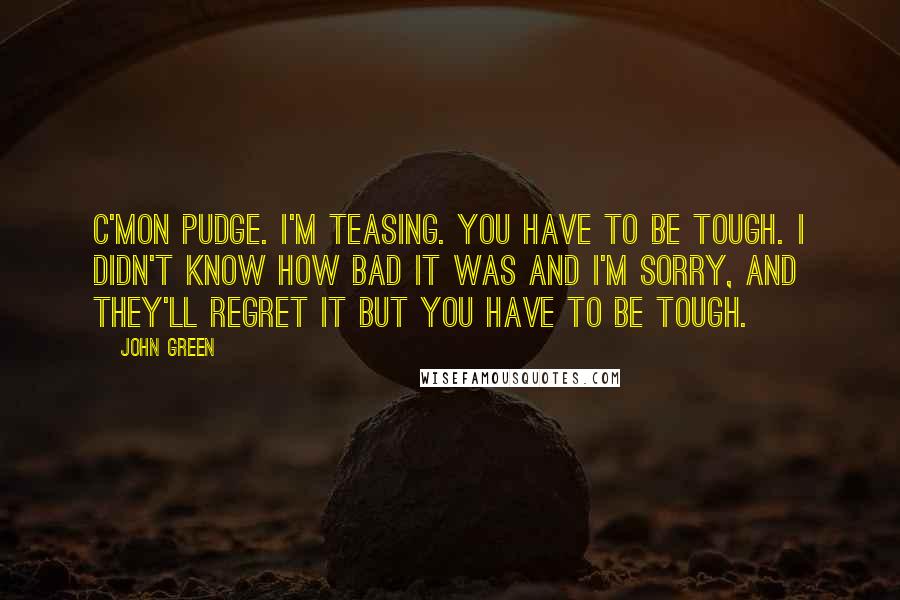 John Green Quotes: C'mon Pudge. I'm teasing. You have to be tough. I didn't know how bad it was and I'm sorry, and they'll regret it but you have to be tough.