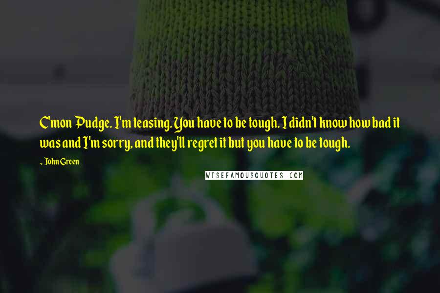 John Green Quotes: C'mon Pudge. I'm teasing. You have to be tough. I didn't know how bad it was and I'm sorry, and they'll regret it but you have to be tough.