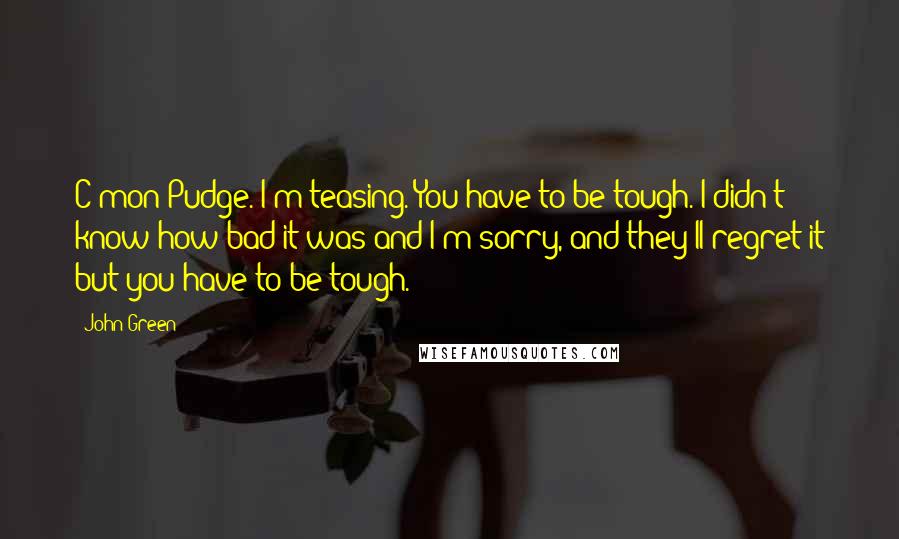 John Green Quotes: C'mon Pudge. I'm teasing. You have to be tough. I didn't know how bad it was and I'm sorry, and they'll regret it but you have to be tough.