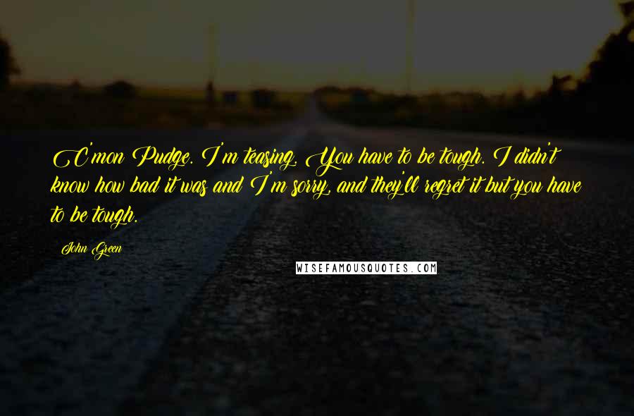 John Green Quotes: C'mon Pudge. I'm teasing. You have to be tough. I didn't know how bad it was and I'm sorry, and they'll regret it but you have to be tough.