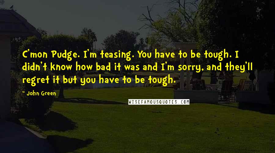 John Green Quotes: C'mon Pudge. I'm teasing. You have to be tough. I didn't know how bad it was and I'm sorry, and they'll regret it but you have to be tough.