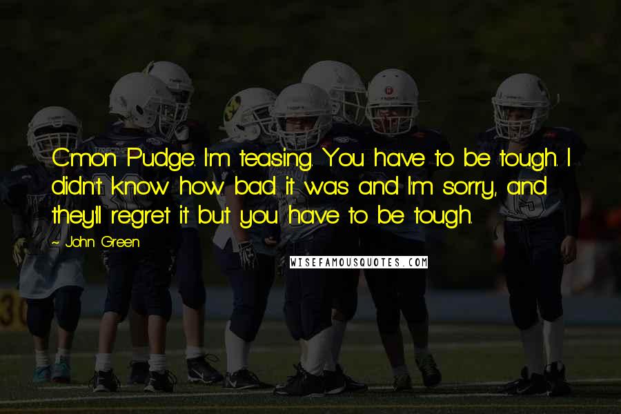 John Green Quotes: C'mon Pudge. I'm teasing. You have to be tough. I didn't know how bad it was and I'm sorry, and they'll regret it but you have to be tough.