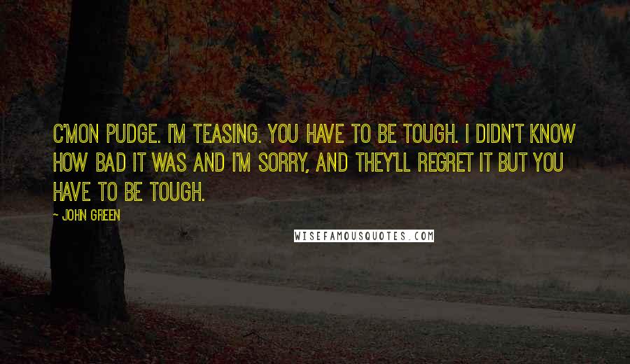 John Green Quotes: C'mon Pudge. I'm teasing. You have to be tough. I didn't know how bad it was and I'm sorry, and they'll regret it but you have to be tough.