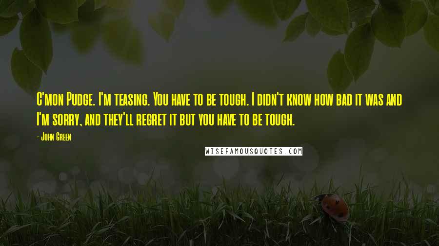 John Green Quotes: C'mon Pudge. I'm teasing. You have to be tough. I didn't know how bad it was and I'm sorry, and they'll regret it but you have to be tough.