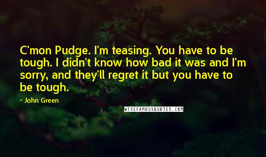 John Green Quotes: C'mon Pudge. I'm teasing. You have to be tough. I didn't know how bad it was and I'm sorry, and they'll regret it but you have to be tough.