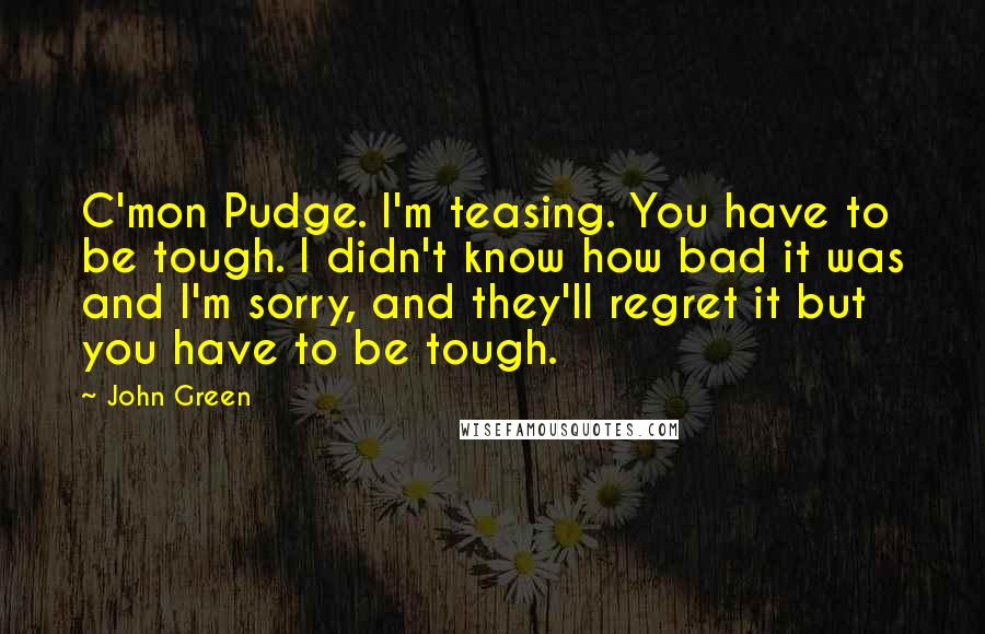 John Green Quotes: C'mon Pudge. I'm teasing. You have to be tough. I didn't know how bad it was and I'm sorry, and they'll regret it but you have to be tough.