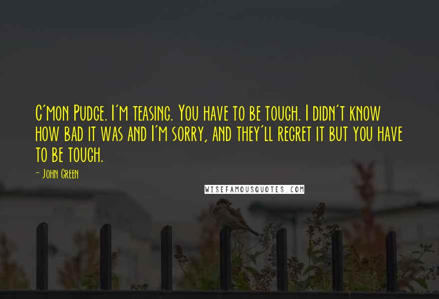 John Green Quotes: C'mon Pudge. I'm teasing. You have to be tough. I didn't know how bad it was and I'm sorry, and they'll regret it but you have to be tough.