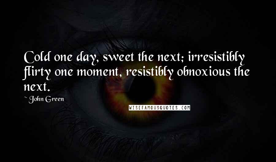 John Green Quotes: Cold one day, sweet the next; irresistibly flirty one moment, resistibly obnoxious the next.