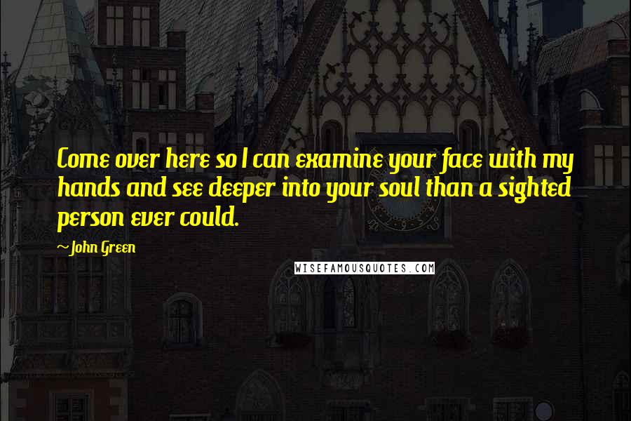 John Green Quotes: Come over here so I can examine your face with my hands and see deeper into your soul than a sighted person ever could.