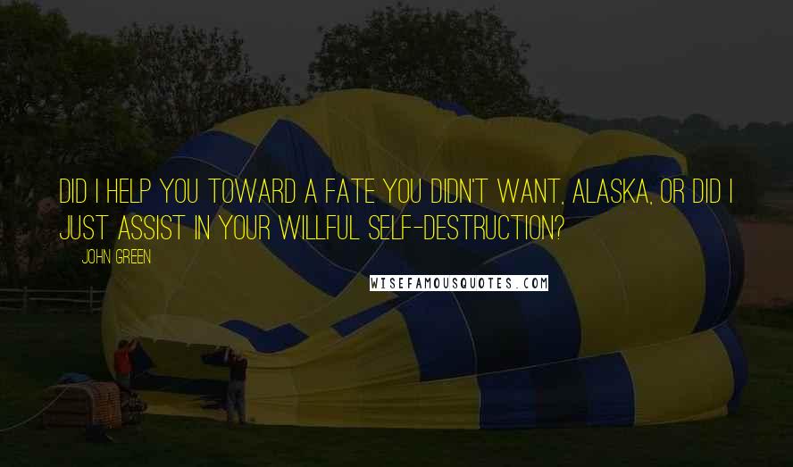 John Green Quotes: Did I help you toward a fate you didn't want, Alaska, or did I just assist in your willful self-destruction?