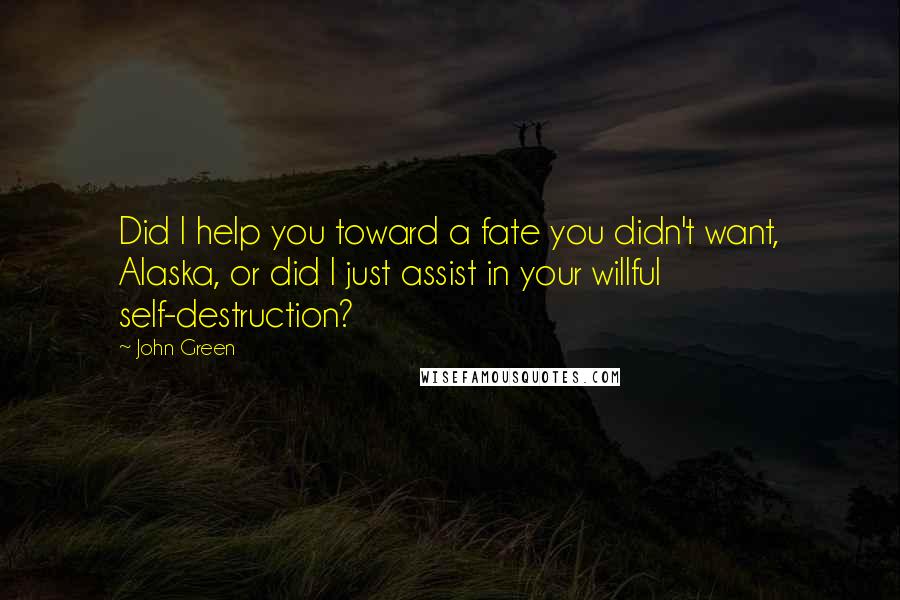 John Green Quotes: Did I help you toward a fate you didn't want, Alaska, or did I just assist in your willful self-destruction?