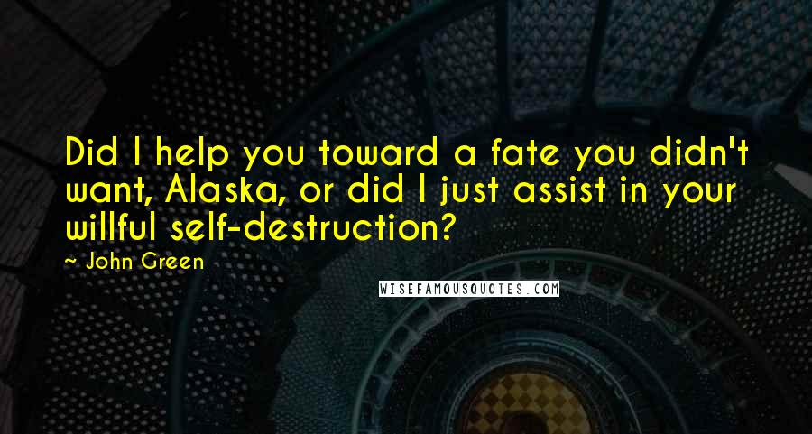 John Green Quotes: Did I help you toward a fate you didn't want, Alaska, or did I just assist in your willful self-destruction?