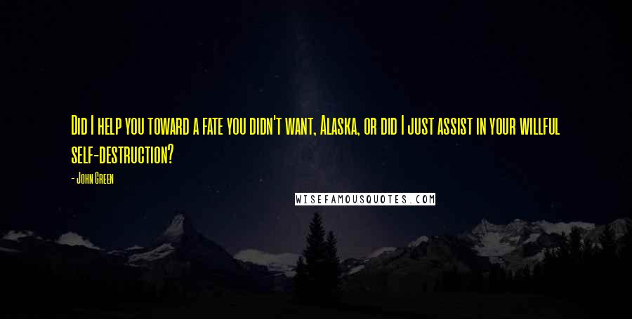 John Green Quotes: Did I help you toward a fate you didn't want, Alaska, or did I just assist in your willful self-destruction?