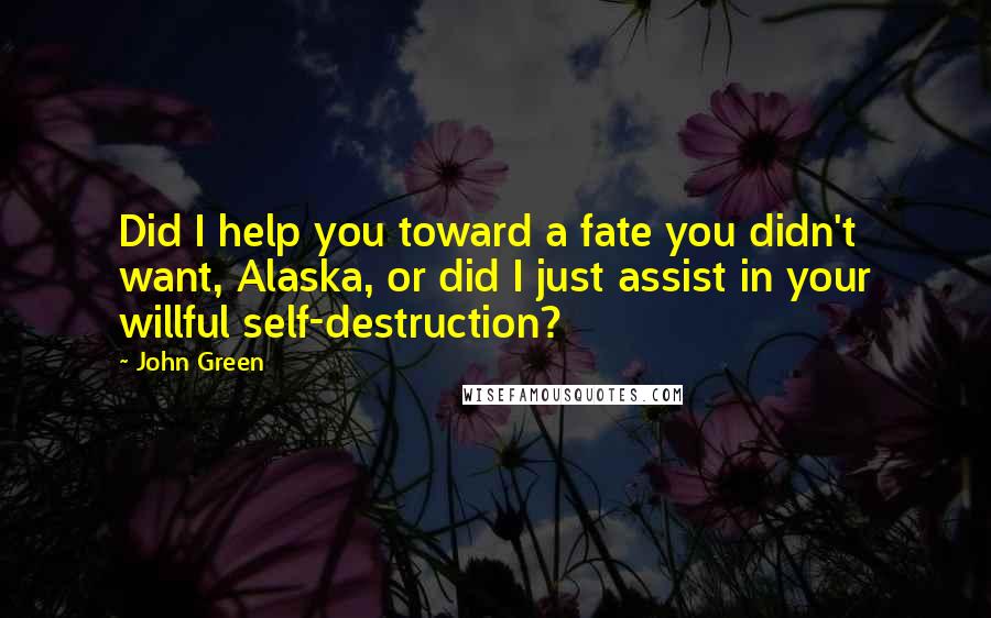 John Green Quotes: Did I help you toward a fate you didn't want, Alaska, or did I just assist in your willful self-destruction?
