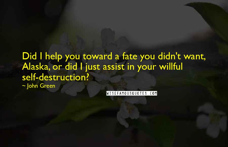 John Green Quotes: Did I help you toward a fate you didn't want, Alaska, or did I just assist in your willful self-destruction?