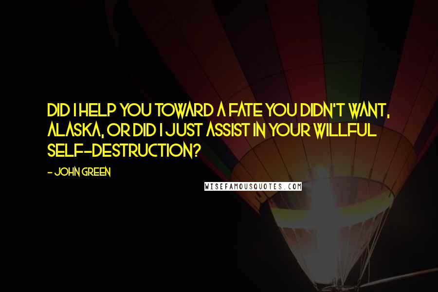 John Green Quotes: Did I help you toward a fate you didn't want, Alaska, or did I just assist in your willful self-destruction?