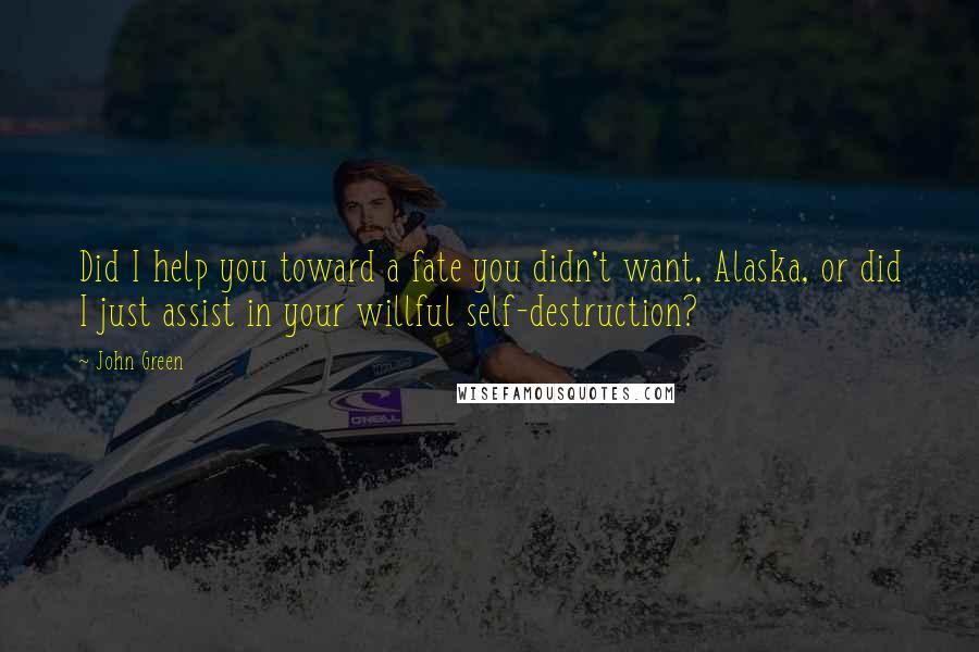 John Green Quotes: Did I help you toward a fate you didn't want, Alaska, or did I just assist in your willful self-destruction?